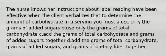 The nurse knows her instructions about label reading have been effective when the client verbalizes that to determine the amount of carbohydrate in a serving you must a.use only the grams of added sugars b.use only the grams of total carbohydrate c.add the grams of total carbohydrate and grams of added sugars together d.add the grams of total carbohydrate, grams of added sugars, and grams of dietary fiber together