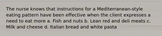 The nurse knows that instructions for a Mediterranean-style eating pattern have been effective when the client expresses a need to eat more a. Fish and nuts b. Lean red and deli meats c. Milk and cheese d. Italian bread and white pasta