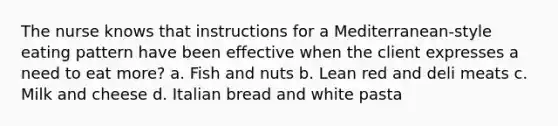 The nurse knows that instructions for a Mediterranean-style eating pattern have been effective when the client expresses a need to eat more? a. Fish and nuts b. Lean red and deli meats c. Milk and cheese d. Italian bread and white pasta