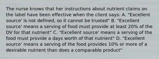 The nurse knows that her instructions about nutrient claims on the label have been effective when the client says: A. "Excellent source' is not defined, so it cannot be trusted" B. "Excellent source' means a serving of food must provide at least 20% of the DV for that nutrient" C. "Excellent source' means a serving of the food must provide a days worth of that nutrient" D. "Excellent source' means a serving of the food provides 10% or more of a desirable nutrient than does a comparable product"