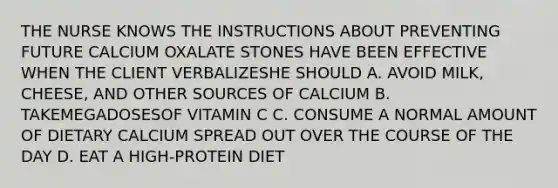 THE NURSE KNOWS THE INSTRUCTIONS ABOUT PREVENTING FUTURE CALCIUM OXALATE STONES HAVE BEEN EFFECTIVE WHEN THE CLIENT VERBALIZESHE SHOULD A. AVOID MILK, CHEESE, AND OTHER SOURCES OF CALCIUM B. TAKEMEGADOSESOF VITAMIN C C. CONSUME A NORMAL AMOUNT OF DIETARY CALCIUM SPREAD OUT OVER THE COURSE OF THE DAY D. EAT A HIGH-PROTEIN DIET