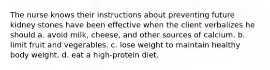 The nurse knows their instructions about preventing future kidney stones have been effective when the client verbalizes he should a. avoid milk, cheese, and other sources of calcium. b. limit fruit and vegerables. c. lose weight to maintain healthy body weight. d. eat a high-protein diet.