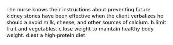 The nurse knows their instructions about preventing future kidney stones have been effective when the client verbalizes he should a.avoid milk, cheese, and other sources of calcium. b.limit fruit and vegetables. c.lose weight to maintain healthy body weight. d.eat a high-protein diet.