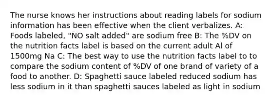 The nurse knows her instructions about reading labels for sodium information has been effective when the client verbalizes. A: Foods labeled, "NO salt added" are sodium free B: The %DV on the nutrition facts label is based on the current adult Al of 1500mg Na C: The best way to use the nutrition facts label to to compare the sodium content of %DV of one brand of variety of a food to another. D: Spaghetti sauce labeled reduced sodium has less sodium in it than spaghetti sauces labeled as light in sodium