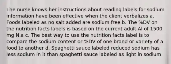 The nurse knows her instructions about reading labels for sodium information have been effective when the client verbalizes a. Foods labeled as no salt added are sodium free b. The %DV on the nutrition facts labels is based on the current adult Al of 1500 mg N.a c. The best way to use the nutrition facts label is to compare the sodium content or %DV of one brand or variety of a food to another d. Spaghetti sauce labeled reduced sodium has less sodium in it than spaghetti sauce labeled as light in sodium