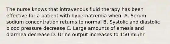 The nurse knows that intravenous fluid therapy has been effective for a patient with hypernatremia when: A. Serum sodium concentration returns to normal B. Systolic and diastolic blood pressure decrease C. Large amounts of emesis and diarrhea decrease D. Urine output increases to 150 mL/hr