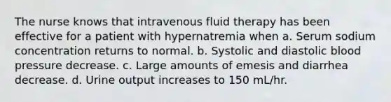 The nurse knows that intravenous fluid therapy has been effective for a patient with hypernatremia when a. Serum sodium concentration returns to normal. b. Systolic and diastolic blood pressure decrease. c. Large amounts of emesis and diarrhea decrease. d. Urine output increases to 150 mL/hr.