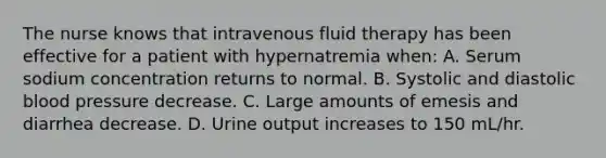 The nurse knows that intravenous fluid therapy has been effective for a patient with hypernatremia when: A. Serum sodium concentration returns to normal. B. Systolic and diastolic blood pressure decrease. C. Large amounts of emesis and diarrhea decrease. D. Urine output increases to 150 mL/hr.