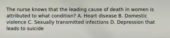 The nurse knows that the leading cause of death in women is attributed to what condition? A. Heart disease B. Domestic violence C. Sexually transmitted infections D. Depression that leads to suicide