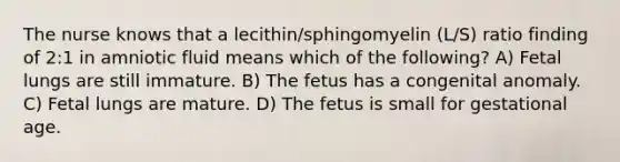 The nurse knows that a lecithin/sphingomyelin (L/S) ratio finding of 2:1 in amniotic fluid means which of the following? A) Fetal lungs are still immature. B) The fetus has a congenital anomaly. C) Fetal lungs are mature. D) The fetus is small for gestational age.