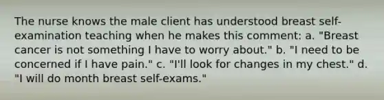 The nurse knows the male client has understood breast self-examination teaching when he makes this comment: a. "Breast cancer is not something I have to worry about." b. "I need to be concerned if I have pain." c. "I'll look for changes in my chest." d. "I will do month breast self-exams."