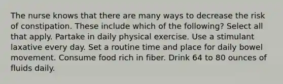 The nurse knows that there are many ways to decrease the risk of constipation. These include which of the following? Select all that apply. Partake in daily physical exercise. Use a stimulant laxative every day. Set a routine time and place for daily bowel movement. Consume food rich in fiber. Drink 64 to 80 ounces of fluids daily.