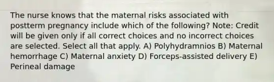 The nurse knows that the maternal risks associated with postterm pregnancy include which of the following? Note: Credit will be given only if all correct choices and no incorrect choices are selected. Select all that apply. A) Polyhydramnios B) Maternal hemorrhage C) Maternal anxiety D) Forceps-assisted delivery E) Perineal damage