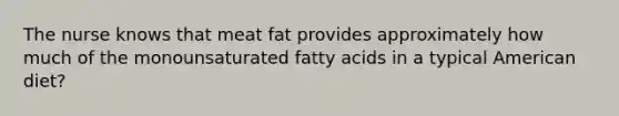 The nurse knows that meat fat provides approximately how much of the monounsaturated fatty acids in a typical American diet?