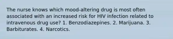 The nurse knows which mood-altering drug is most often associated with an increased risk for HIV infection related to intravenous drug use? 1. Benzodiazepines. 2. Marijuana. 3. Barbiturates. 4. Narcotics.