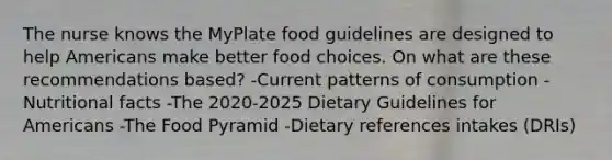 The nurse knows the MyPlate food guidelines are designed to help Americans make better food choices. On what are these recommendations based? -Current patterns of consumption -Nutritional facts -The 2020-2025 Dietary Guidelines for Americans -The Food Pyramid -Dietary references intakes (DRIs)