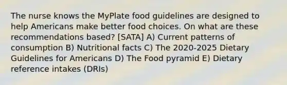 The nurse knows the MyPlate food guidelines are designed to help Americans make better food choices. On what are these recommendations based? [SATA] A) Current patterns of consumption B) Nutritional facts C) The 2020-2025 Dietary Guidelines for Americans D) The Food pyramid E) Dietary reference intakes (DRIs)