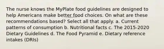 The nurse knows the MyPlate food guidelines are designed to help Americans make better food choices. On what are these recommendations based? Select all that apply. a. Current patterns of consumption b. Nutritional facts c. The 2015-2020 Dietary Guidelines d. The Food Pyramid e. Dietary reference intakes (DRIs)