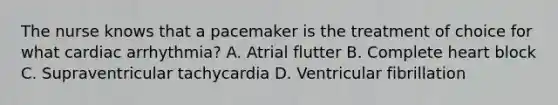 The nurse knows that a pacemaker is the treatment of choice for what cardiac arrhythmia? A. Atrial flutter B. Complete heart block C. Supraventricular tachycardia D. Ventricular fibrillation