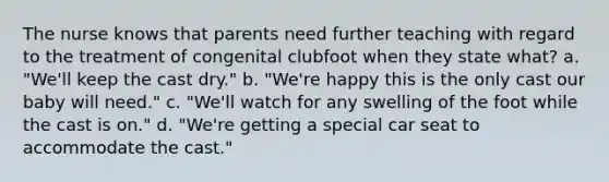 The nurse knows that parents need further teaching with regard to the treatment of congenital clubfoot when they state what? a. "We'll keep the cast dry." b. "We're happy this is the only cast our baby will need." c. "We'll watch for any swelling of the foot while the cast is on." d. "We're getting a special car seat to accommodate the cast."