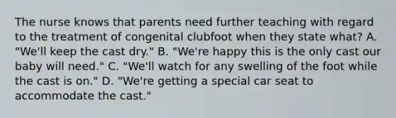 The nurse knows that parents need further teaching with regard to the treatment of congenital clubfoot when they state what? A. "We'll keep the cast dry." B. "We're happy this is the only cast our baby will need." C. "We'll watch for any swelling of the foot while the cast is on." D. "We're getting a special car seat to accommodate the cast."