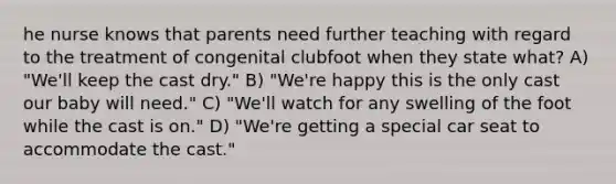 he nurse knows that parents need further teaching with regard to the treatment of congenital clubfoot when they state what? A) "We'll keep the cast dry." B) "We're happy this is the only cast our baby will need." C) "We'll watch for any swelling of the foot while the cast is on." D) "We're getting a special car seat to accommodate the cast."