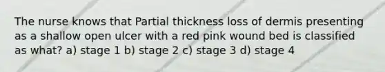 The nurse knows that Partial thickness loss of dermis presenting as a shallow open ulcer with a red pink wound bed is classified as what? a) stage 1 b) stage 2 c) stage 3 d) stage 4