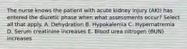 The nurse knows the patient with acute kidney injury (AKI) has entered the diuretic phase when what assessments occur? Select all that apply. A. Dehydration B. Hypokalemia C. Hypernatremia D. Serum creatinine increases E. Blood urea nitrogen (BUN) increases