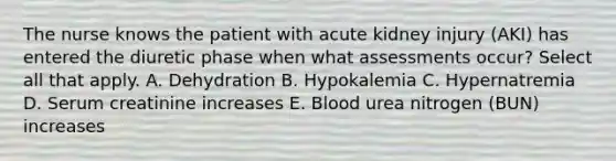 The nurse knows the patient with acute kidney injury (AKI) has entered the diuretic phase when what assessments occur? Select all that apply. A. Dehydration B. Hypokalemia C. Hypernatremia D. Serum creatinine increases E. Blood urea nitrogen (BUN) increases