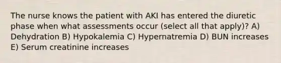 The nurse knows the patient with AKI has entered the diuretic phase when what assessments occur (select all that apply)? A) Dehydration B) Hypokalemia C) Hypernatremia D) BUN increases E) Serum creatinine increases