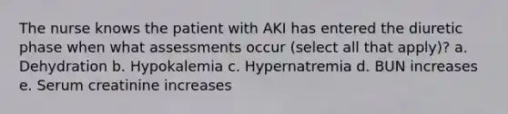 The nurse knows the patient with AKI has entered the diuretic phase when what assessments occur (select all that apply)? a. Dehydration b. Hypokalemia c. Hypernatremia d. BUN increases e. Serum creatinine increases