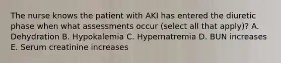 The nurse knows the patient with AKI has entered the diuretic phase when what assessments occur (select all that apply)? A. Dehydration B. Hypokalemia C. Hypernatremia D. BUN increases E. Serum creatinine increases