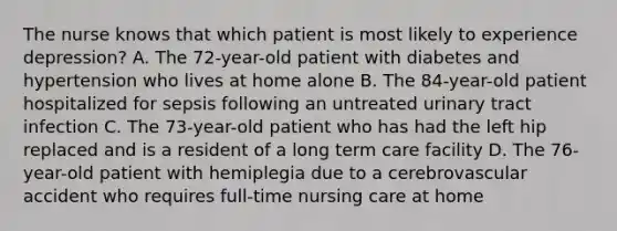 The nurse knows that which patient is most likely to experience depression? A. The 72-year-old patient with diabetes and hypertension who lives at home alone B. The 84-year-old patient hospitalized for sepsis following an untreated urinary tract infection C. The 73-year-old patient who has had the left hip replaced and is a resident of a long term care facility D. The 76-year-old patient with hemiplegia due to a cerebrovascular accident who requires full-time nursing care at home