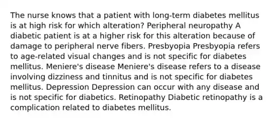 The nurse knows that a patient with long-term diabetes mellitus is at high risk for which alteration? Peripheral neuropathy A diabetic patient is at a higher risk for this alteration because of damage to peripheral nerve fibers. Presbyopia Presbyopia refers to age-related visual changes and is not specific for diabetes mellitus. Meniere's disease Meniere's disease refers to a disease involving dizziness and tinnitus and is not specific for diabetes mellitus. Depression Depression can occur with any disease and is not specific for diabetics. Retinopathy Diabetic retinopathy is a complication related to diabetes mellitus.