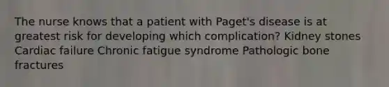 The nurse knows that a patient with Paget's disease is at greatest risk for developing which complication? Kidney stones Cardiac failure Chronic fatigue syndrome Pathologic bone fractures