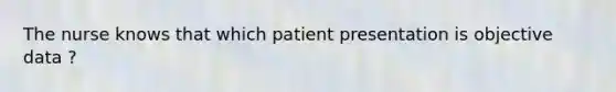 The nurse knows that which patient presentation is objective data ?