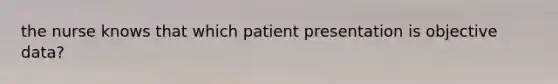 the nurse knows that which patient presentation is objective data?