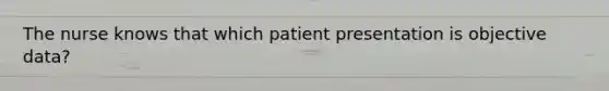 The nurse knows that which patient presentation is objective data?