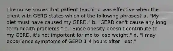 The nurse knows that patient teaching was effective when the client with GERD states which of the following phrases? a. "My diet must have caused my GERD." b. "GERD can't cause any long term health problems." c. "Since obesity doesn't contribute to my GERD, it's not important for me to lose weight." d. "I may experience symptoms of GERD 1-4 hours after I eat."