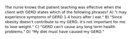 The nurse knows that patient teaching was effective when the client with GERD states which of the following phrases? A) "I may experience symptoms of GERD 1-4 hours after I eat." B) "Since obesity doesn't contribute to my GERD, it's not important for me to lose weight." C) "GERD can't cause any long term health problems." D) "My diet must have caused my GERD."