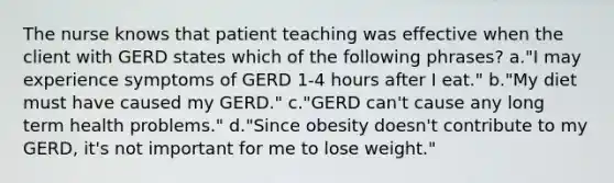 The nurse knows that patient teaching was effective when the client with GERD states which of the following phrases? a."I may experience symptoms of GERD 1-4 hours after I eat." b."My diet must have caused my GERD." c."GERD can't cause any long term health problems." d."Since obesity doesn't contribute to my GERD, it's not important for me to lose weight."