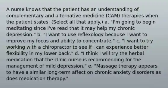 A nurse knows that the patient has an understanding of complementary and alternative medicine (CAM) therapies when the patient states: (Select all that apply.) a. "I'm going to begin meditating since I've read that it may help my chronic depression." b. "I want to use reflexology because I want to improve my focus and ability to concentrate." c. "I want to try working with a chiropractor to see if I can experience better flexibility in my lower back." d. "I think I will try the herbal medication that the clinic nurse is recommending for the management of mild depression." e. "Massage therapy appears to have a similar long-term affect on chronic anxiety disorders as does medication therapy."