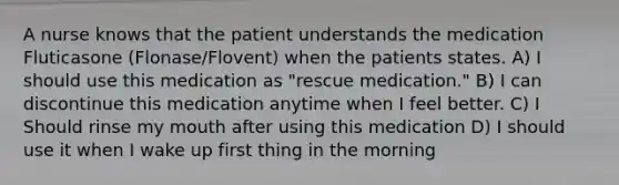 A nurse knows that the patient understands the medication Fluticasone (Flonase/Flovent) when the patients states. A) I should use this medication as "rescue medication." B) I can discontinue this medication anytime when I feel better. C) I Should rinse my mouth after using this medication D) I should use it when I wake up first thing in the morning