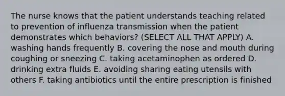 The nurse knows that the patient understands teaching related to prevention of influenza transmission when the patient demonstrates which behaviors? (SELECT ALL THAT APPLY) A. washing hands frequently B. covering the nose and mouth during coughing or sneezing C. taking acetaminophen as ordered D. drinking extra fluids E. avoiding sharing eating utensils with others F. taking antibiotics until the entire prescription is finished