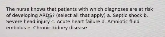 The nurse knows that patients with which diagnoses are at risk of developing ARDS? (select all that apply) a. Septic shock b. Severe head injury c. Acute heart failure d. Amniotic fluid embolus e. Chronic kidney disease