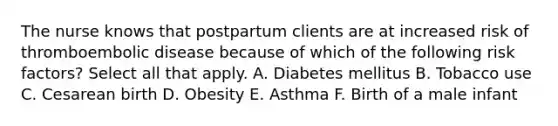 The nurse knows that postpartum clients are at increased risk of thromboembolic disease because of which of the following risk factors? Select all that apply. A. Diabetes mellitus B. Tobacco use C. Cesarean birth D. Obesity E. Asthma F. Birth of a male infant