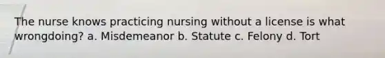 The nurse knows practicing nursing without a license is what wrongdoing? a. Misdemeanor b. Statute c. Felony d. Tort