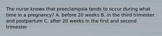 The nurse knows that preeclampsia tends to occur during what time in a pregnancy? A. before 20 weeks B. in the third trimester and postpartum C. after 20 weeks in the first and second trimester