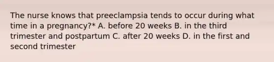 The nurse knows that preeclampsia tends to occur during what time in a pregnancy?* A. before 20 weeks B. in the third trimester and postpartum C. after 20 weeks D. in the first and second trimester