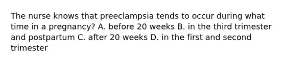 The nurse knows that preeclampsia tends to occur during what time in a pregnancy? A. before 20 weeks B. in the third trimester and postpartum C. after 20 weeks D. in the first and second trimester